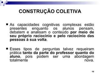 CONSTRUÇÃO COLETIVA

   As capacidades cognitivas complexas estão
    presentes enquanto os alunos pensam,
    debatem e analisam o conteúdo por meio de
    seu próprio raciocínio e pelo raciocínio das
    pessoas à sua volta.

   Esses tipos de perguntas talvez requeiram
    prática tanto da parte do professor quanto do
    aluno, pois podem ser uma abordagem
    totalmente                              nova.

                                               12
 