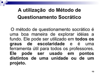 A utilização do Método de
   Questionamento Socrático

 O método de questionamento socrático é
uma boa maneira de explorar idéias a
fundo. Ele pode ser utilizado em todos os
graus de escolaridade e é uma
ferramenta útil para todos os professores.
Ele pode ser usado em pontos
distintos de uma unidade ou de um
projeto.
                                        13
 
