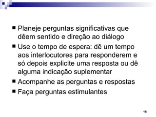  Planeje perguntas significativas que
  dêem sentido e direção ao diálogo
 Use o tempo de espera: dê um tempo
  aos interlocutores para responderem e
  só depois explicite uma resposta ou dê
  alguma indicação suplementar
 Acompanhe as perguntas e respostas
 Faça perguntas estimulantes


                                           15
 