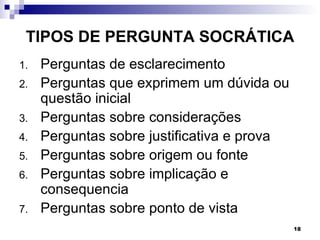 TIPOS DE PERGUNTA SOCRÁTICA
1.   Perguntas de esclarecimento
2.   Perguntas que exprimem um dúvida ou
     questão inicial
3.   Perguntas sobre considerações
4.   Perguntas sobre justificativa e prova
5.   Perguntas sobre origem ou fonte
6.   Perguntas sobre implicação e
     consequencia
7.   Perguntas sobre ponto de vista
                                             18
 