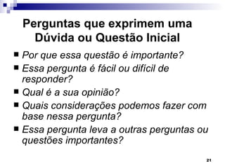Perguntas que exprimem uma
      Dúvida ou Questão Inicial
 Por que essa questão é importante?
 Essa pergunta é fácil ou difícil de
  responder?
 Qual é a sua opinião?
 Quais considerações podemos fazer com
  base nessa pergunta?
 Essa pergunta leva a outras perguntas ou
  questões importantes?
                                         21
 
