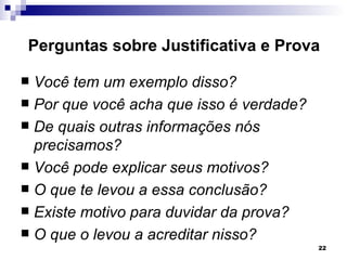 Perguntas sobre Justificativa e Prova

 Você tem um exemplo disso?
 Por que você acha que isso é verdade?
 De quais outras informações nós
  precisamos?
 Você pode explicar seus motivos?
 O que te levou a essa conclusão?
 Existe motivo para duvidar da prova?
 O que o levou a acreditar nisso?
                                          22
 