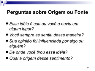 Perguntas sobre Origem ou Fonte

 Essa idéia é sua ou você a ouviu em
  algum lugar?
 Você sempre se sentiu dessa maneira?
 Sua opinião foi influenciada por algo ou
  alguém?
 De onde você tirou essa idéia?
 Qual a origem desse sentimento?

                                             23
 