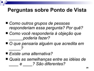 Perguntas sobre Ponto de Vista

 Como outros grupos de pessoas
  responderiam essa pergunta? Por quê?
 Como você responderia à objeção que
  ______poderia fazer?
 O que pensaria alguém que acredita em
  _____?
 Existe uma alternativa?
 Quais as semelhanças entre as idéias de
  ____ e ____? São diferentes?
                                            25
 