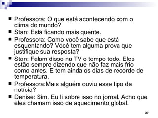   Professora: O que está acontecendo com o
    clima do mundo?
   Stan: Está ficando mais quente.
   Professora: Como você sabe que está
    esquentando? Você tem alguma prova que
    justifique sua resposta?
   Stan: Falam disso na TV o tempo todo. Eles
    estão sempre dizendo que não faz mais frio
    como antes. E tem ainda os dias de recorde de
    temperatura.
   Professora:Mais alguém ouviu esse tipo de
    notícia?
   Denise: Sim. Eu li sobre isso no jornal. Acho que
    eles chamam isso de aquecimento global.
                                                    27
 