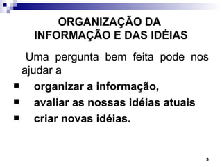 ORGANIZAÇÃO DA
   INFORMAÇÃO E DAS IDÉIAS
   Uma pergunta bem feita pode nos
  ajudar a
    organizar a informação,
    avaliar as nossas idéias atuais
    criar novas idéias.


                                   3
 
