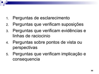 1.   Perguntas de esclarecimento
2.   Perguntas que verificam suposições
3.   Perguntas que verificam evidências e
     linhas de raciocinio
4.   Perguntas sobre pontos de vista ou
     perspectivas
5.   Perguntas que verificam implicação e
     consequencia

                                            32
 