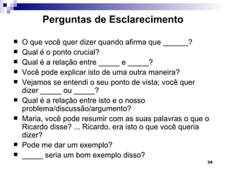 Perguntas de Esclarecimento

   O que você quer dizer quando afirma que ______?
   Qual é o ponto crucial?
   Qual é a relação entre _____ e _____?
   Você pode explicar isto de uma outra maneira?
   Vejamos se entendi o seu ponto de vista; você quer
    dizer _____ ou _____?
   Qual é a relação entre isto e o nosso
    problema/discussão/argumento?
   Maria, você pode resumir com as suas palavras o que o
    Ricardo disse? ... Ricardo, era isto o que você queria
    dizer?
   Pode me dar um exemplo?
   _____ seria um bom exemplo disso?
                                                         34
 