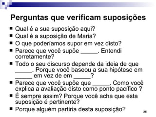 Perguntas que verificam suposições
   Qual é a sua suposição aqui?
   Qual é a suposição de Maria?
   O que poderíamos supor em vez disto?
   Parece que você supõe _____. Entendi
    corretamente?
   Todo o seu discurso depende da ideia de que
    _____. Porque você baseou a sua hipótese em
    _____ em vez de em _____?
   Parece que você supõe que _____. Como você
    explica a avaliação disto como ponto pacífico ?
   É sempre assim? Porque você acha que esta
    suposição é pertinente?
   Porque alguém partiria desta suposição?         35
 