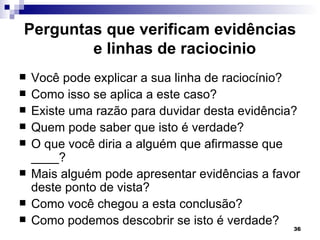 Perguntas que verificam evidências
        e linhas de raciocinio
   Você pode explicar a sua linha de raciocínio?
   Como isso se aplica a este caso?
   Existe uma razão para duvidar desta evidência?
   Quem pode saber que isto é verdade?
   O que você diria a alguém que afirmasse que
    ____?
   Mais alguém pode apresentar evidências a favor
    deste ponto de vista?
   Como você chegou a esta conclusão?
   Como podemos descobrir se isto é verdade?
                                                36
 