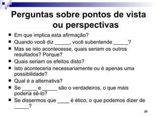 Perguntas sobre pontos de vista
         ou perspectivas
   Em que implica esta afirmação?
   Quando você diz _____, você subentende _____?
   Mas se isto acontecesse, quais seriam os outros
    resultados? Porque?
   Quais seriam os efeitos disto?
   Isto aconteceria necessariamente ou é apenas uma
    possibilidade?
   Qual é a alternativa?
   Se _____ e _____ são o verdadeiros, o que mais
    poderia sê-lo?
   Se dissermos que ____ é ético, o que podemos dizer de
    _____?
                                                        37
 