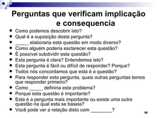 Perguntas que verificam implicação
           e consequencia
   Como podemos descobrir isto?
   Qual é a suposição desta pergunta?
   _____ elaboraria esta questão em modo diverso?
   Como alguém poderia esclarecer esta questão?
   É possível subdividir esta questão?
   Esta pergunta é clara? Entendemos isto?
   Esta pergunta é fácil ou difícil de responder? Porque?
   Todos nós concordamos que esta é a questão?
   Para responder esta pergunta, quais outras perguntas temos
    que responder primeiro?
   Como _____ definiria este problema?
   Porque esta questão é importante?
   Esta é a pergunta mais importante ou existe uma outra
    questão na qual esta se baseia?
   Você pode ver a relação disto com ________?               38
 