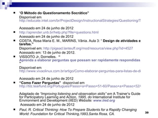    “O Método do Questionamento Socrático”
    Disponível em
    http://educate.intel.com/br/ProjectDesign/InstructionalStrategies/Questioning/The_Socratic

    Acessado em 24 de junho de 2012
   http://aprender.unb.br/help.php?file=questions.html
    Acessado em 24 de junho de 2012
   COSTA, Rosa Maria E. M., MARINS, Vânia. Aula 3: “ Design de atividades e
    tarefas.”
    Disponível em: http://pigead.lanteuff.org/mod/resource/view.php?id=4527
    Acessado em: 13 de junho de 2012.
   VISSOTO Jr, Dornelles. “
    Aprenda a elaborar perguntas que possam ser rapidamente respondidas em uma lis
    ”
    Disponível em
    http://www.vivaolinux.com.br/artigo/Como-elaborar-perguntas-para-listas-de-discussao/

    Acessado em 24 de junho de 2012
   “Como Fazer Perguntas” disponível em
    http://tilz.tearfund.org/Portugues/Passo+a+Passo+51-60/Passo+a+Passo+52/Como+faze

    Adaptado de “Improving listening and observation skills” em A Trainer’s Guide
    for Participatory Learning and Action, 1995, do International Institute for
    Environment and Development (IIED) Website: www.iied.org
     Acessado em 24 de junho de 2012
   Paul, R. Critical Thinking: How To Prepare Students for a Rapidly Changing
                                                                                    39
    World: Foundation for Critical Thinking,1993,Santa Rosa, CA.
 