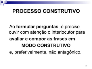 PROCESSO CONSTRUTIVO

Ao formular perguntas, é preciso
ouvir com atenção o interlocutor para
avaliar e compor as frases em
       MODO CONSTRUTIVO
e, preferivelmente, não antagônico.

                                        4
 