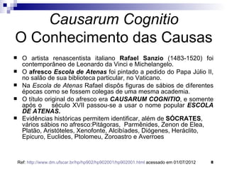 Causarum Cognitio
O Conhecimento das Causas
     O artista renascentista italiano Rafael Sanzio (1483-1520) foi
      contemporâneo de Leonardo da Vinci e Michelangelo.
     O afresco Escola de Atenas foi pintado a pedido do Papa Júlio II,
      no salão de sua biblioteca particular, no Vaticano.
     Na Escola de Atenas Rafael dispôs figuras de sábios de diferentes
      épocas como se fossem colegas de uma mesma academia.
     O título original do afresco era CAUSARUM COGNITIO, e somente
      após o      século XVII passou-se a usar o nome popular ESCOLA
      DE ATENAS.
     Evidências históricas permitem identificar, além de SÓCRATES,
      vários sábios no afresco:Pitágoras, Parmênides, Zenon de Elea,
      Platão, Aristóteles, Xenofonte, Alcibíades, Diógenes, Heráclito,
      Epicuro, Euclides, Ptolomeu, Zoroastro e Averroes


    Ref: http://www.dm.ufscar.br/hp/hp902/hp902001/hp902001.html acessado em 01/07/2012   8
 