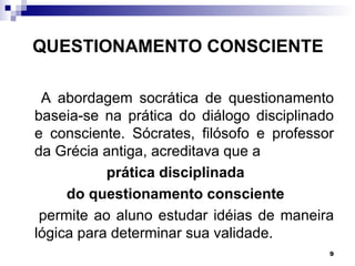 QUESTIONAMENTO CONSCIENTE

 A abordagem socrática de questionamento
baseia-se na prática do diálogo disciplinado
e consciente. Sócrates, filósofo e professor
da Grécia antiga, acreditava que a
           prática disciplinada
     do questionamento consciente
 permite ao aluno estudar idéias de maneira
lógica para determinar sua validade.
                                           9
 
