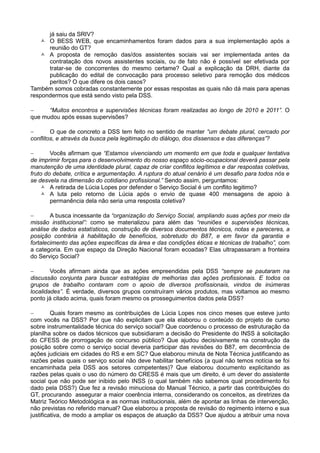já saiu da SRIV?
    O BESS WEB, que encaminhamentos foram dados para a sua implementação após a
      reunião do GT?
    A proposta de remoção das/dos assistentes sociais vai ser implementada antes da
      contratação dos novos assistentes sociais, ou de fato não é possível ser efetivada por
      tratar-se de concorrentes do mesmo certame? Qual a explicação da DRH, diante da
      publicação do edital de convocação para processo seletivo para remoção dos médicos
      peritos? O que difere os dois casos?
Também somos cobradas constantemente por essas respostas as quais não dá mais para apenas
respondermos que está sendo visto pela DSS.

     “Muitos encontros e supervisões técnicas foram realizadas ao longo de 2010 e 2011”. O
que mudou após essas supervisões?

       O que de concreto a DSS tem feito no sentido de manter “um debate plural, cercado por
conflitos, e através da busca pela legitimação do diálogo, dos dissensos e das diferenças”?

       Vocês afirmam que “Estamos vivenciando um momento em que toda e qualquer tentativa
de imprimir forças para o desenvolvimento do nosso espaço sócio-ocupacional deverá passar pela
manutenção de uma identidade plural, capaz de criar conflitos legítimos e dar respostas coletivas,
fruto do debate, crítica e argumentação. A ruptura do atual cenário é um desafio para todos nós e
se desvela na dimensão do cotidiano profissional.” Sendo assim, perguntamos:
     A retirada de Lúcia Lopes por defender o Serviço Social é um conflito legitimo?
     A luta pelo retorno de Lúcia após o envio de quase 400 mensagens de apoio à
        permanência dela não seria uma resposta coletiva?

       A busca incessante da “organização do Serviço Social, ampliando suas ações por meio da
missão institucional”: como se materializou para além das “reuniões e supervisões técnicas,
análise de dados estatísticos, construção de diversos documentos técnicos, notas e pareceres, a
posição contrária à habilitação de benefícios, sobretudo do B87, e em favor da garantia e
fortalecimento das ações específicas da área e das condições éticas e técnicas de trabalho”, com
a categoria. Em que espaço da Direção Nacional foram ecoadas? Elas ultrapassaram a fronteira
do Serviço Social?

       Vocês afirmam ainda que as ações empreendidas pela DSS “sempre se pautaram na
discussão conjunta para buscar estratégias de melhorias das ações profissionais. E todos os
grupos de trabalho contaram com o apoio de diversos profissionais, vindos de inúmeras
localidades”. É verdade, diversos grupos construíram vários produtos, mas voltamos ao mesmo
ponto já citado acima, quais foram mesmo os prosseguimentos dados pela DSS?

        Quais foram mesmo as contribuições de Lúcia Lopes nos cinco meses que esteve junto
com vocês na DSS? Por que não explicitam que ela elaborou o conteúdo do projeto de curso
sobre instrumentalidade técnica do serviço social? Que coordenou o processo de estruturação da
planilha sobre os dados técnicos que subsidiaram a decisão do Presidente do INSS à solicitação
do CFESS de prorrogação de concurso público? Que ajudou decisivamente na construção da
posição sobre como o serviço social deveria participar das revisões do B87, em decorrência de
ações judiciais em cidades do RS e em SC? Que elaborou minuta de Nota Técnica justificando as
razões pelas quais o serviço social não deve habilitar benefícios (a qual não temos notícia se foi
encaminhada pela DSS aos setores competentes)? Que elaborou documento explicitando as
razões pelas quais o uso do número do CRESS é mais que um direito, é um dever do assistente
social que não pode ser inibido pelo INSS (o qual também não sabemos qual procedimento foi
dado pela DSS?) Que fez a revisão minuciosa do Manual Técnico, a partir das contribuições do
GT, procurando assegurar a maior coerência interna, considerando os conceitos, as diretrizes da
Matriz Teórico Metodológica e as normas institucionais, além de apontar as linhas de intervenção,
não previstas no referido manual? Que elaborou a proposta de revisão do regimento interno e sua
justificativa, de modo a ampliar os espaços de atuação da DSS? Que ajudou a atribuir uma nova
 
