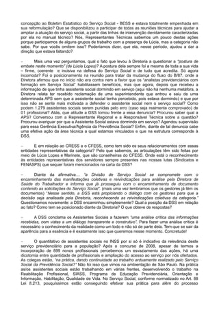 concepção ao Boletim Estatístico do Serviço Social - BESS e estava totalmente empenhada em
sua reformulação? Que se disponibilizou a participar de todas as reuniões técnicas para ajudar a
ampliar a atuação do serviço social, a partir das linhas de intervenção devidamente caracterizadas
por ela no manual técnico? Nós, Representantes Técnicas sabemos um pouco destas ações
porque participamos de alguns grupos de trabalho com a presença de Lúcia, mas a categoria não
sabe. Por que vocês omitem isso? Poderíamos dizer, que ela, nesse período, ajudou a dar a
direção que estava faltando?

      Mais uma vez perguntamos, qual o fato que levou à Diretoria a questionar a “postura de
embate neste momento” (de Lúcia Lopes)? A postura dela sempre foi a mesma de toda a sua vida
– firme, coerente e incisiva na defesa do Serviço Social e de tudo que acredita. Só agora
incomoda? Foi o posicionamento na reunião para tratar da mudança do fluxo do B/87, onde a
Diretora afirmou que no inicio não era contra nem a favor que os “analistas previdenciários com
formação em Serviço Social” habilitassem benefícios, mas que agora, depois que recebeu a
informação de que tinha assistente social dormindo em serviço (aqui não há nenhuma metáfora, a
Diretora relata ter recebido reclamação de uma superintendente que entrou e saiu de uma
determinada APS sem que a assistente social tenha percebido, pois estava dormindo) e que por
isso não se sente mais motivada a defender o assistente social nem o serviço social? Como
podem 1.279 assistentes sociais serem punidas pelo erro (caso seja realmente comprovado) de
01 profissional? Aliás, que atitude a DSS tomou frente a essa denuncia? Procurou saber qual a
APS? Conversou com a Representante Regional e a Responsável Técnica sobre a questão?
Procurou averiguar por que a Assistente Social estava dormindo em serviço? Agendou supervisão
para essa Gerência Executiva/Agência da Previdência Social? Enfim, diante de tal denuncia cabe
uma efetiva ação da área técnica a qual estamos vinculados e que na estrutura corresponde à
DSS.

      E em relação ao CRESS e o CFESS, como tem sido os seus relacionamentos com essas
entidades representativas da categoria? Pelo que sabemos, as articulações têm sido feitas por
meio de Lúcia Lopes e Marinete, que são conselheiras do CFESS. Onde está o reconhecimento
às entidades representativas dos servidores sempre presentes nas nossas lutas (Sindicatos e
FENASPS) que sequer foram mencionados na carta da DSS?

      Diante da afirmativa… “a Divisão de Serviço Social se compromete com o
encaminhamento das manifestações coletivas e reivindicações para análise pela Diretora de
Saúde do Trabalhador e informa que já prosseguiu com o encaminhamento de documento
contendo as solicitações do Serviço Social”. (mais uma vez lembramos que os gestores já têm os
documentos) “Nesse sentido, a DSS está propiciando o diálogo com os gestores para que a
decisão seja analisada pela Diretoria, reconhecendo as reivindicações coletivas da categoria.”
Questionamos novamente: a DSS encaminhou simplesmente? Qual a posição da DSS em relação
ao fato? Como tem se posicionado diante da Diretoria? O que obteve de respostas?

      A DSS conclama os Assistentes Sociais a fazerem “uma análise crítica das informações
recebidas, com vistas a um diálogo transparente e construtivo”. Para fazer uma análise crítica é
necessário o conhecimento da realidade como um todo e não só de parte dela. Tem que se sair da
aparência para a essência e é exatamente isso que queremos nesse momento. Concretude!

       O quantitativo de assistentes sociais no INSS por si só é indicativo da relevância deste
serviço previdenciário para a população? Após o concurso de 2008, apesar de termos a
incorporação de 899 novos profissionais percebemos um esvaziamento das ações, há uma
dicotomia entre quantidade de profissionais e ampliação do acesso ao serviço por nós ofertados.
As colegas estão, “na prática, dando continuidade ao trabalho arduamente realizado pelo Serviço
Social da Previdência Social?” Não foi isso que vimos na ambientação de São Paulo. Na prática
as/os assistentes sociais estão trabalhando em várias frentes, desenvolvendo o trabalho na
Reabilitação Profissional, SIASS, Programa de Educação Previdenciária, Orientação e
Informação, Habilitação, Qualidade de Vida. No Serviço Social, conforme normatizado no Art. 88
Lei 8.213, pouquíssimos estão conseguindo efetivar sua prática para além do processo
 