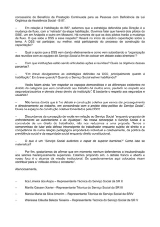 concessório do Benefício de Prestação Continuada para as Pessoas com Deficiência da Lei
Orgânica da Assistência Social - B 87.

      Em relação à Habilitação do B87, sabemos que a estratégia defendida pela Direção é a
mudança de fluxo, com a “retirada” da etapa habilitação. Ouvimos falar que haverá dois pilotos do
SIBE, um em Anápolis e outro em Mossoró. Há rumores de que os dois pilotos trarão a mudança
de fluxo. O que sabe a DSS a esse respeito? Haverá no início de outubro capacitação sobre o
tema. A DSS vai participar, ou melhor, está participando do processo de construção da
capacitação?

      Qual o apoio que a DSS vem dando efetivamente e como vem subsidiando a “organização
das reuniões com as equipes do Serviço Social a fim de colocar em debate estas diretrizes”?

      Com que instituições estão sendo articuladas ações e reuniões? Quais os objetivos dessas
parcerias?

       “Em breve divulgaremos as estratégias definidas na DSS, principalmente quanto à
habilitação”. Em breve quando? Quando o Serviço Social estiver habilitando?

      Vocês falam ainda “em respeitar os espaços democráticos e as diferenças existentes no
âmbito da categoria que vem construindo seu trabalho há muitos anos, pautado no respeito aos
segurados/usuários e demais áreas dentro da instituição”. É bastante o respeito aos segurados e
usuários?

      Não temos dúvida que é “no debate e construção coletiva que vamos dar prosseguimento
e direcionamento ao trabalho, em consonância com o projeto ético-político do Serviço Social”.
Quais os espaços de construção coletiva fomentados pela DSS?

      Discordamos da concepção de vocês em relação ao Serviço Social “enquanto proposta de
enfrentamento ao autoritarismo e às injustiças”. Na nossa concepção o Serviço Social é a
concretude de um direito do trabalhador, não nos reduzimos a uma proposta. Temos o
compromisso de lutar pela defesa intransigente do trabalhador enquanto sujeito de direito e a
competência de numa relação pedagógica empoderá-lo individual e coletivamente, da política de
previdência social e da seguridade social enquanto direito constitucional.

      O que é um “Serviço Social autêntico e capaz de superar barreiras?” Como isso se
materializa?

      Por fim, gostaríamos de afirmar que em momento nenhum defendemos a insubordinação
aos setores hierarquicamente superiores. Estamos propondo sim, o debate franco e aberto e
nosso foco é o alcance da missão institucional. Os questionamentos aqui colocados visam
contribuir para a “reflexão crítica e constante”.

Atenciosamente,



      Ilca Limeira dos Anjos – Representante Técnica do Serviço Social da SR II

      Marilis Gassen Xavier - Representante Técnica do Serviço Social da SR III

      Marcia Maria da Silva Amorim – Representante Técnica do Serviço Social da SRIV

      Wanessa Cláudia Beleza Teixeira – Representante Técnica do Serviço Social da SR V
 