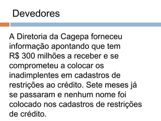 Devedores

A Diretoria da Cagepa forneceu
informação apontando que tem
R$ 300 milhões a receber e se
comprometeu a colocar os
inadimplentes em cadastros de
restrições ao crédito. Sete meses já
se passaram e nenhum nome foi
colocado nos cadastros de restrições
de crédito.
 