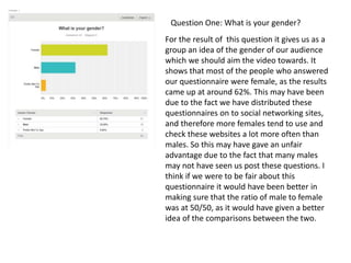 For the result of this question it gives us as a
group an idea of the gender of our audience
which we should aim the video towards. It
shows that most of the people who answered
our questionnaire were female, as the results
came up at around 62%. This may have been
due to the fact we have distributed these
questionnaires on to social networking sites,
and therefore more females tend to use and
check these websites a lot more often than
males. So this may have gave an unfair
advantage due to the fact that many males
may not have seen us post these questions. I
think if we were to be fair about this
questionnaire it would have been better in
making sure that the ratio of male to female
was at 50/50, as it would have given a better
idea of the comparisons between the two.
Question One: What is your gender?
 