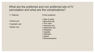 What are the preferred and non preferred site of IV
cannulation and what are the complications?
1) Peferred
 Dorsal vein
 Cephallic vein
 Basilic vein
2) Non preferred
 Near to joints
 Branched site
 Thin veins
 Verricose vein
 Inflammed vein
 Phlebities
 Cellulitis
 Infiltration
 Sepsis
 Extravessession
 