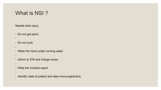 What is NSI ?
Needle stick injury
◦ Do not get panic
◦
◦ Do not suck
◦
◦ Wash the hand under running water
◦
◦ Inform to ICN and charge nurse
◦
◦ Write the incident report
◦
◦ Identify vitals of patient and take immunoglobulins
 
