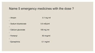 Name 5 emergency medicines with the dose ?
◦ Atropin 0.1 mg /ml
◦
◦ Sodium bicarbonate 0.5 mEq/ml
◦
◦ Calcium gluconate 100 mg /ml
◦
◦ Fentanyl 50 mcg/ml
◦
◦ Epinephrine 0.1 mg/ml
 