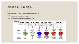 What is 5th vital sign?
Pain
-To document of pain there are 2 assessment Tool
1- is numerical assessment tool
2- is Wong-Baker faces assessment tool
 