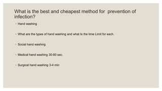 What is the best and cheapest method for prevention of
infection?
◦ Hand washing
◦ What are the types of hand washing and what Is the time Limit for each.
◦ Social hand washing
◦ Medical hand washing 30-60 sec.
◦ Surgical hand washing 3-4 min
 