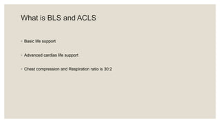 What is BLS and ACLS
◦ Basic life support
◦ Advanced cardias life support
◦ Chest compression and Respiration ratio is 30:2
 