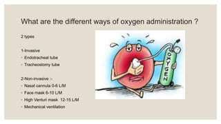 What are the different ways of oxygen administration ?
2 types
1-Invasive
◦ Endotracheal tube
◦ Tracheostomy tube
2-Non-invasive :-
◦ Nasal cannula 0-6 L/M
◦ Face mask 6-10 L/M
◦ High Venturi mask 12-15 L/M
◦ Mechanical ventilation
 