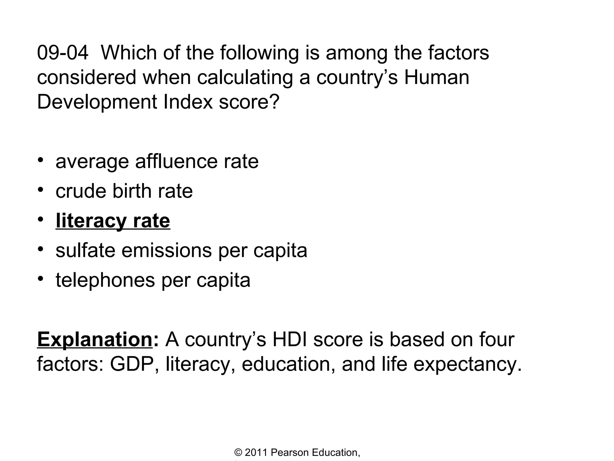 09-04  Which of the following is among the factors considered when calculating a country’s Human Development Index score? average affluence rate crude birth rate literacy rate sulfate emissions per capita telephones per capita Explanation :  A country’s HDI score is based on four factors: GDP, literacy, education, and life expectancy.  