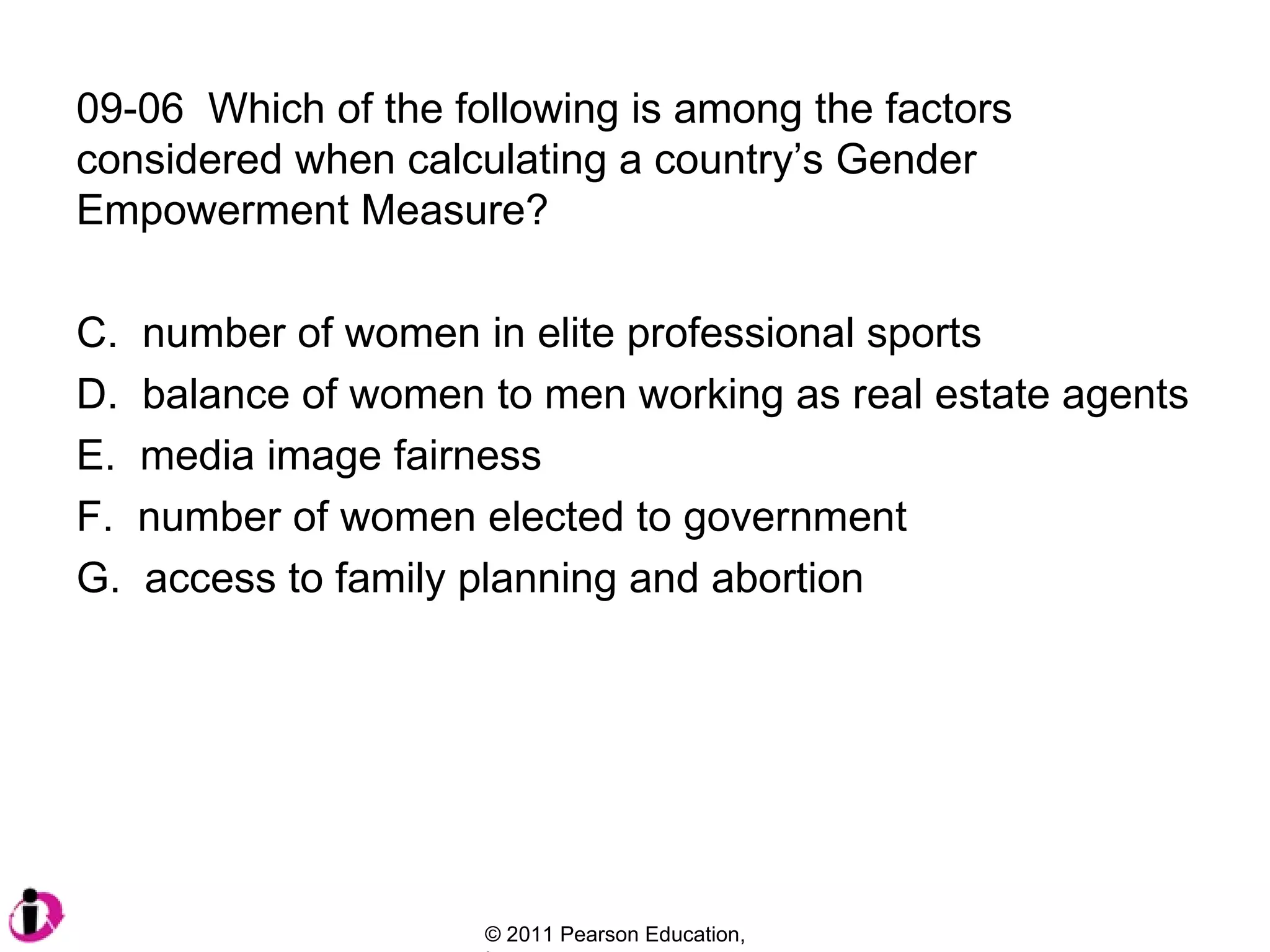 09-06  Which of the following is among the factors considered when calculating a country’s Gender Empowerment Measure? number of women in elite professional sports balance of women to men working as real estate agents media image fairness number of women elected to government access to family planning and abortion 