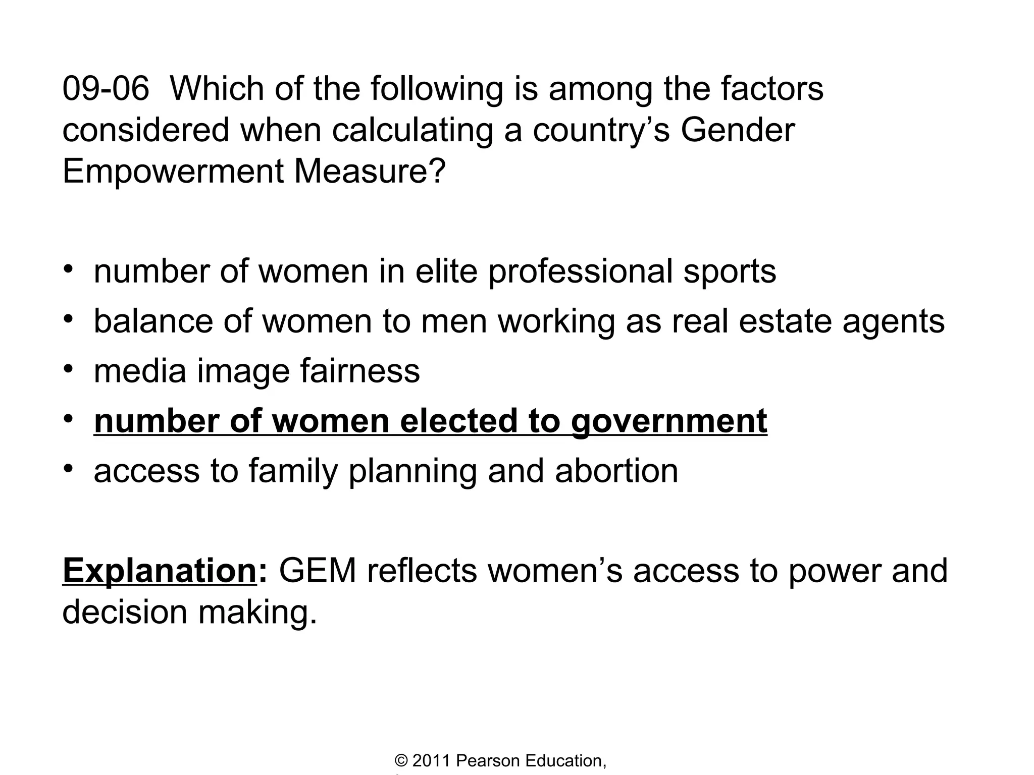 09-06  Which of the following is among the factors considered when calculating a country’s Gender Empowerment Measure? number of women in elite professional sports balance of women to men working as real estate agents media image fairness number of women elected to government access to family planning and abortion Explanation :  GEM reflects women’s access to power and decision making. 
