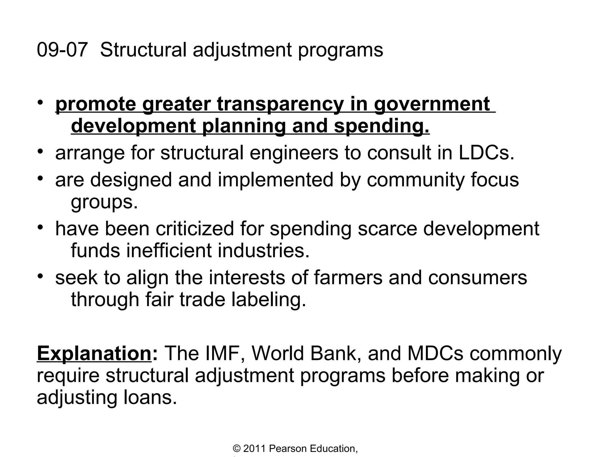 09-07  Structural adjustment programs promote greater transparency in government    development planning and spending. arrange for structural engineers to consult in LDCs. are designed and implemented by community focus    groups. have been criticized for spending scarce development    funds inefficient industries. seek to align the interests of farmers and consumers    through fair trade labeling.  Explanation :  The IMF, World Bank, and MDCs commonly require structural adjustment programs before making or adjusting loans. 