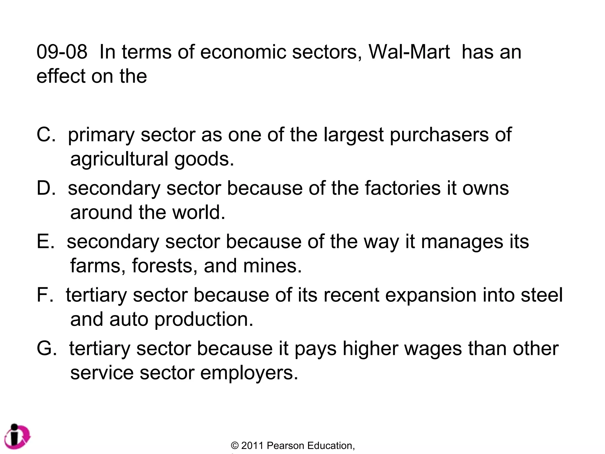 09-08  In terms of economic sectors, Wal-Mart  has an effect on the  primary sector as one of the largest purchasers of    agricultural goods. secondary sector because of the factories it owns    around the world. secondary sector because of the way it manages its    farms, forests, and mines. tertiary sector because of its recent expansion into steel   and auto production. tertiary sector because it pays higher wages than other    service sector employers. 