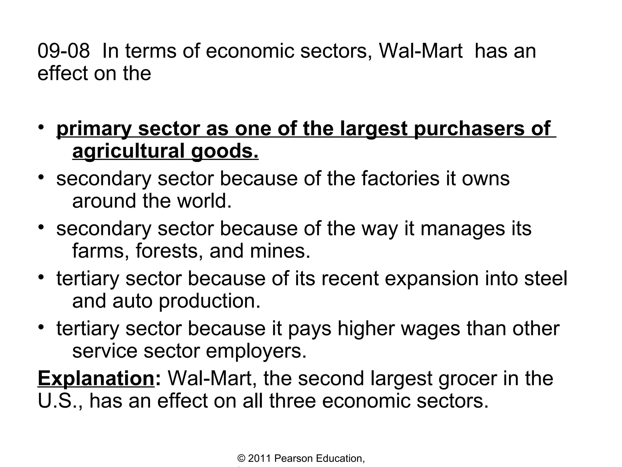 09-08  In terms of economic sectors, Wal-Mart  has an effect on the  primary sector as one of the largest purchasers of    agricultural goods. secondary sector because of the factories it owns    around the world. secondary sector because of the way it manages its    farms, forests, and mines. tertiary sector because of its recent expansion into steel    and auto production. tertiary sector because it pays higher wages than other    service sector employers. Explanation :  Wal-Mart, the second largest grocer in the U.S., has an effect on all three economic sectors.  