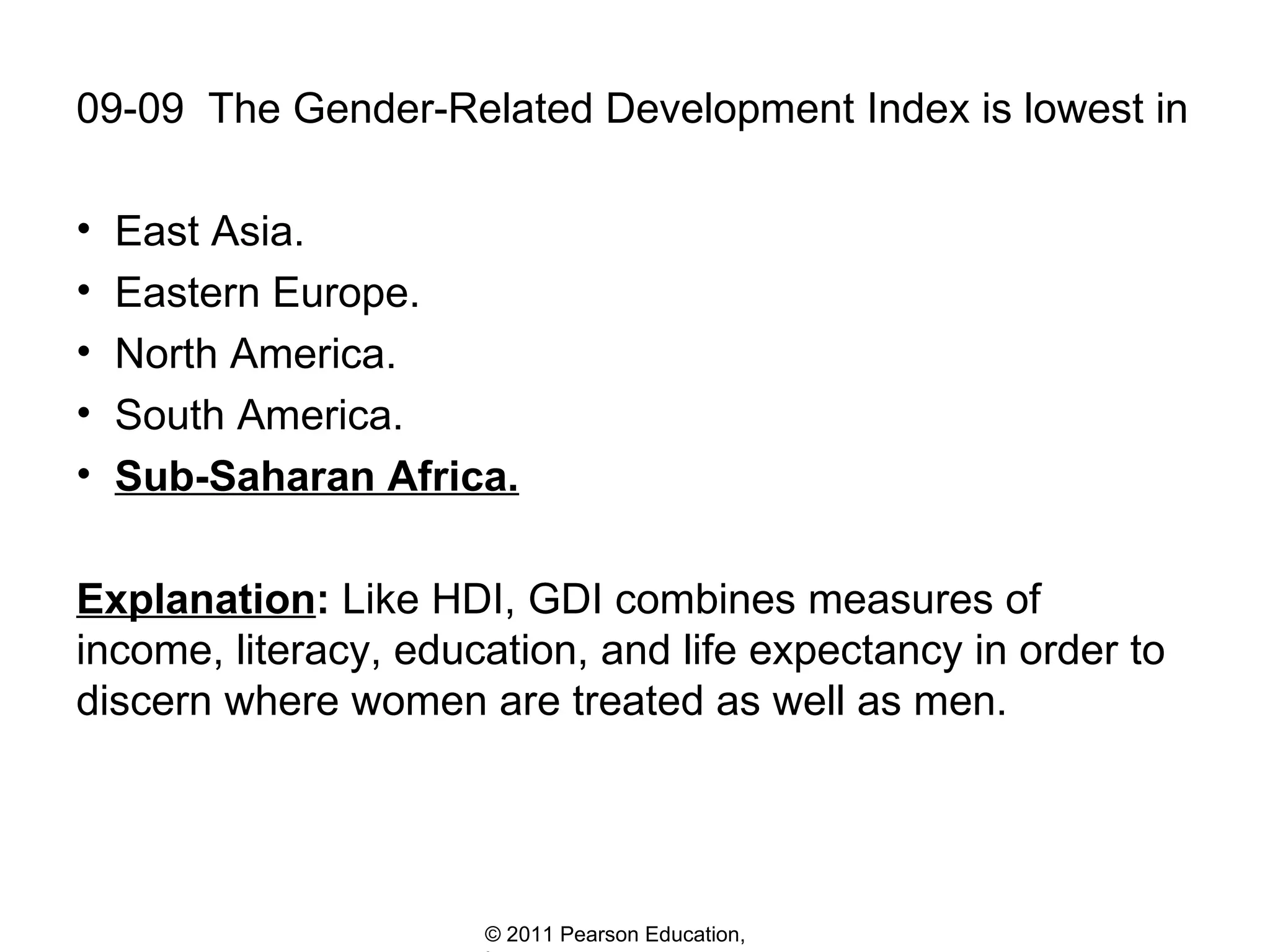 09-09  The Gender-Related Development Index is lowest in East Asia. Eastern Europe. North America. South America. Sub-Saharan Africa. Explanation :  Like HDI, GDI combines measures of income, literacy, education, and life expectancy in order to discern where women are treated as well as men. 