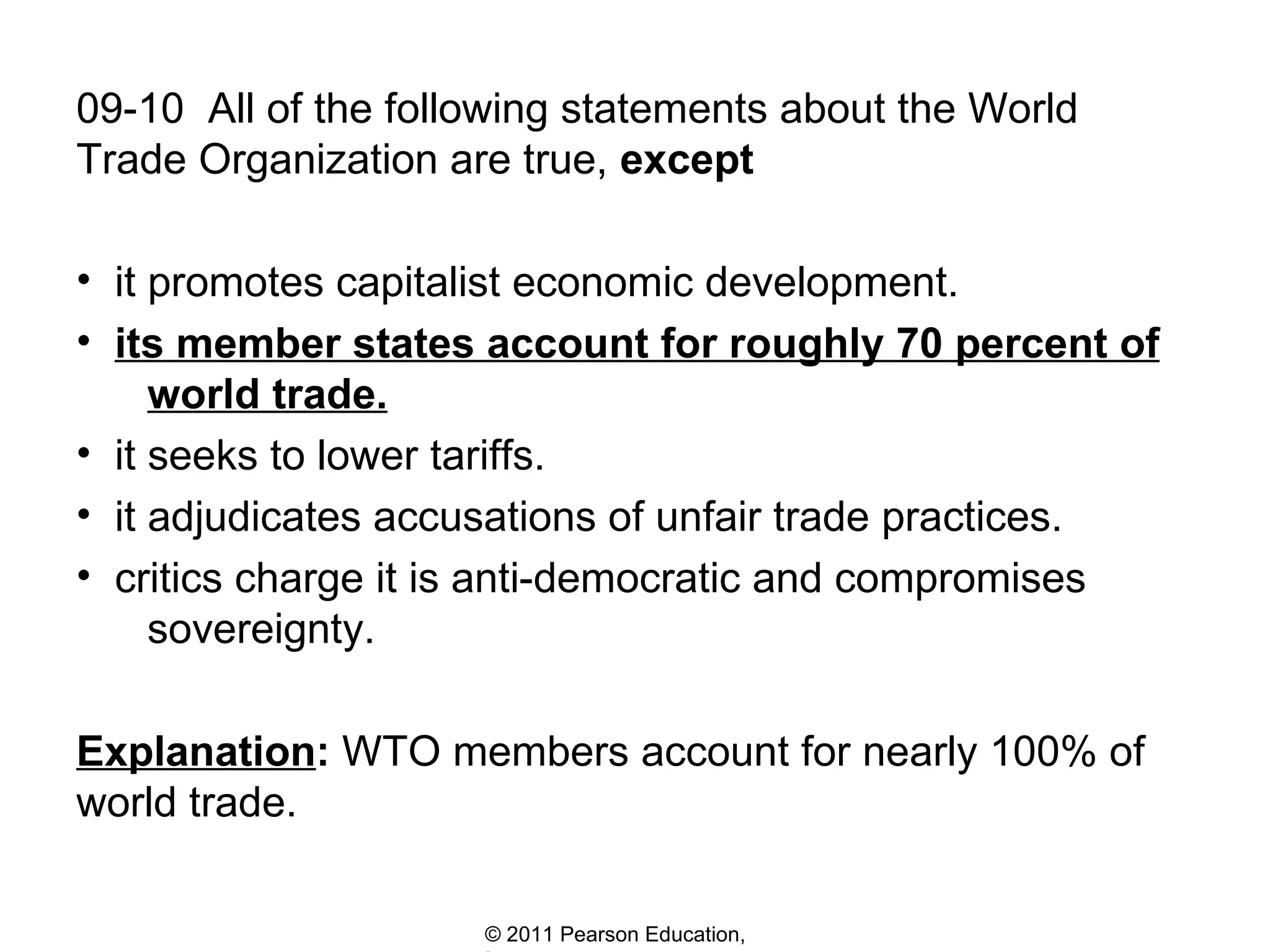 09-10  All of the following statements about the World Trade Organization are true,  except it promotes capitalist economic development. its member states account for roughly 70 percent of   world trade. it seeks to lower tariffs.  it adjudicates accusations of unfair trade practices. critics charge it is anti-democratic and compromises    sovereignty.  Explanation :  WTO members account for nearly 100% of world trade. 