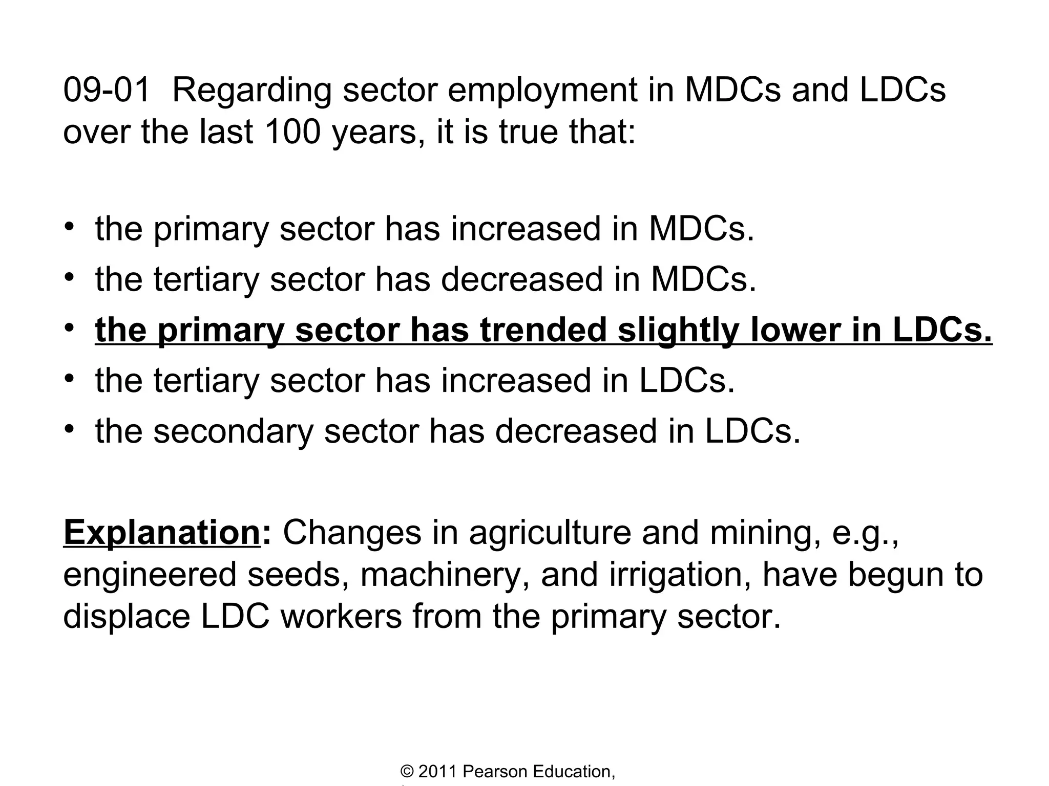 09-01  Regarding sector employment in MDCs and LDCs  over the last 100 years, it is true that: the primary sector has increased in MDCs. the tertiary sector has decreased in MDCs. the primary sector has trended slightly lower in LDCs. the tertiary sector has increased in LDCs. the secondary sector has decreased in LDCs. Explanation :  Changes in agriculture and mining, e.g., engineered seeds, machinery, and irrigation, have begun to displace LDC workers from the primary sector. 