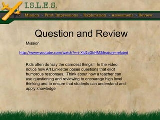 Question and Review
   Mission

http://www.youtube.com/watch?v=t-Xld2aObHM&feature=related

   Kids often do ‗say the darndest things‘! In the video
   notice how Art Linkletter poses questions that elicit
   humorous responses. Think about how a teacher can
   use questioning and reviewing to encourage high level
   thinking and to ensure that students can understand and
   apply knowledge
 