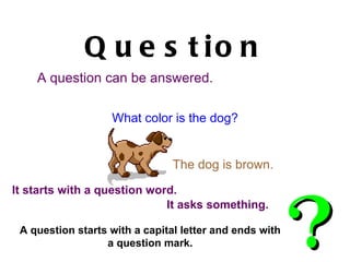Question A question can be answered.   A question starts with a capital letter and ends with a question mark. What color is the dog? The dog is brown. It asks something. It starts with a question word. 