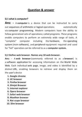 Question & answer
Q 1 what is computer?
Ans: - A computer is a device that can be instructed to carry
out sequences of arithmetic or logical operations automatically
via computer programming. Modern computers have the ability to
follow generalized sets of operations; called programs. These programs
enable computers to perform an extremely wide range of tasks. A
"complete" computer including the hardware, the operating
system (main software), and peripheral equipment required and used
for "full" operation can be referred to as a computer system.
Q 2 Define web browser. Names any 10 web browser.
Ans: - A web browser (commonly referred to as a browser) is
a software application for accessing information on the World Wide
Web. Each individual web page, image, and video is identified by a
distinct URL, enabling browsers to retrieve and display them on
the user's device
1. Google chrome
2. UC browser
3. Firefox browser
4. Slimjet Browser
5. Internet explorer
6. Opera browser
7. Safari web browser
8. Maxthon browser
9. Nat scape browser
10. Slim browser
 