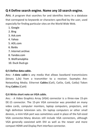 Q 4 Define search engine. Name any 10 search engine.
Ans. A program that searches for and identifies items in a database
that correspond to keywords or characters specified by the user, used
especially for finding particular sites on the World Wide Web.
1. Google
2. Bing
3. Ask.com
4. Yahoo
5. AOL.com
6. Baidu
7. Internet archive
8. Yandex.com
9. Welframalphia
10. Duck Duck go
Q 5 Define data cable.
Ans:- A data cable is any media that allows baseband transmissions
(binary 1,0s) from a transmitter to a receiver. Examples Are:
Networking Media. Ethernet Cables (Cat5, Cat5e, Cat6, Cat6a) Token
Ring Cables (Cat4)
Q 6 Write short note on VGA cable.
Ans: - A Video Graphics Array (VGA) connector is a three-row 15-pin
DE-15 connector. The 15-pin VGA connector was provided on many
video cards, computer monitors, laptop computers, projectors, and
high definition television sets. On laptop computers or other small
devices, a mini-VGA port was sometimes used in place of the full-sized
VGA connector.Many devices still include VGA connectors, although
VGA generally coexisted with DVI as well as the newer and more
compact HDMI and Display Port interface connector.
 