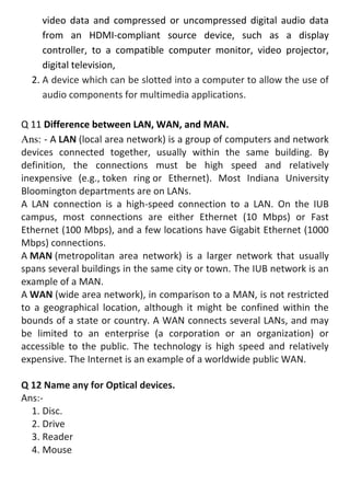 video data and compressed or uncompressed digital audio data
from an HDMI-compliant source device, such as a display
controller, to a compatible computer monitor, video projector,
digital television,
2. A device which can be slotted into a computer to allow the use of
audio components for multimedia applications.
Q 11 Difference between LAN, WAN, and MAN.
Ans: - A LAN (local area network) is a group of computers and network
devices connected together, usually within the same building. By
definition, the connections must be high speed and relatively
inexpensive (e.g., token ring or Ethernet). Most Indiana University
Bloomington departments are on LANs.
A LAN connection is a high-speed connection to a LAN. On the IUB
campus, most connections are either Ethernet (10 Mbps) or Fast
Ethernet (100 Mbps), and a few locations have Gigabit Ethernet (1000
Mbps) connections.
A MAN (metropolitan area network) is a larger network that usually
spans several buildings in the same city or town. The IUB network is an
example of a MAN.
A WAN (wide area network), in comparison to a MAN, is not restricted
to a geographical location, although it might be confined within the
bounds of a state or country. A WAN connects several LANs, and may
be limited to an enterprise (a corporation or an organization) or
accessible to the public. The technology is high speed and relatively
expensive. The Internet is an example of a worldwide public WAN.
Q 12 Name any for Optical devices.
Ans:-
1. Disc.
2. Drive
3. Reader
4. Mouse
 