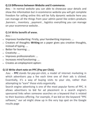 Q 13 Difference between Website and E-commerce.
Ans: - In normal website you can able to showcase your details and
show the information but in ecommerce website you will get complete
freedom for selling online this will be fully dynamic website here you
can manage all the things from your admin panel like orders products
,banners , inventory , payment , logistics everything you can manage
on your ecommerce website .
Q 14 Write benefit of www.
Ans: -
 Improves handwriting: Firstly, your handwriting improves. ...
 Creators of thoughts: Writing on a paper gives you creative thoughts,
instead of typing. ...
 Better for learning: ...
 Creativity: ...
 Improves professionalism: ...
 Increases mind functioning: ...
 Creates an employment option:
Q 15 Write short note on PPC (Pay per Click).
Ans: - PPC stands for pay-per-click, a model of internet marketing in
which advertisers pay a fee each time one of their ads is clicked.
Essentially, it’s a way of buying visits to your site, rather than
attempting to “earn” those visits organically.
Search engine advertising is one of the most popular forms of PPC. It
allows advertisers to bid for ad placement in a search engine's
sponsored links when someone searches on a keyword that is related
to their business offering. For example, if we bid on the keyword “PPC
software,” our ad might show up in the very top spot on the Google
results page
 