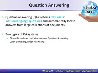 26
Question Answering
• Question answering (QA) systems take users’
natural language questions and automatically locate
answers from large collections of documents.
• Two types of QA systems
– Closed-Domain (or restricted domain) Question Answering
– Open-Domain Question Answering
 