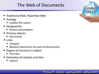 The Web of Documents
 Traditional Web, Hypertext Web
 Analogy
 A global file system
 Designed for
 Human consumption
 Primary objects
 Documents
 Links
 Untyped
 Between documents (or parts of documents)
 Degree of structure in object
 Fairy low
 Semantics of content and links
 implicit
3
 