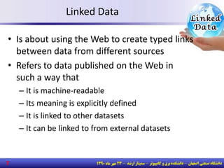 Linked Data
• Is about using the Web to create typed links
between data from different sources
• Refers to data published on the Web in
such a way that
– It is machine-readable
– Its meaning is explicitly defined
– It is linked to other datasets
– It can be linked to from external datasets
7
 